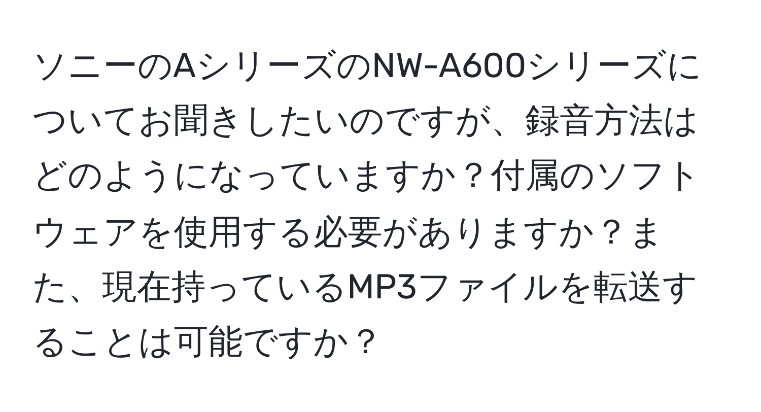 ソニーのAシリーズのNW-A600シリーズについてお聞きしたいのですが、録音方法はどのようになっていますか？付属のソフトウェアを使用する必要がありますか？また、現在持っているMP3ファイルを転送することは可能ですか？