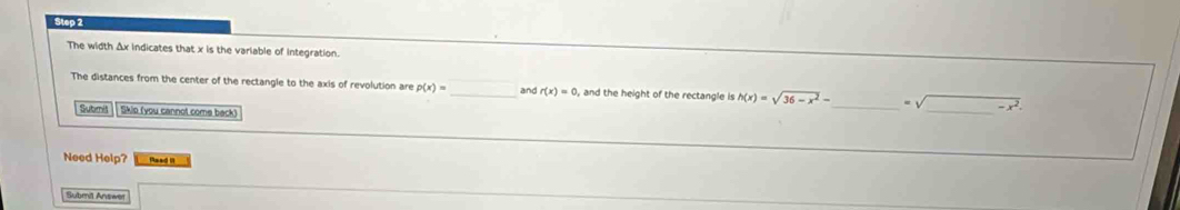 The width Δx indicates that x is the variable of integration. 
The distances from the center of the rectangle to the axis of revolution are p(x)= _ and r(x)=0, ,and the height of the rectangle is h(x)=sqrt(36-x^2)- _ sqrt() -x^2
Submit Skio (you cannot come back) 
Need Help? Read II 
Submil Answer