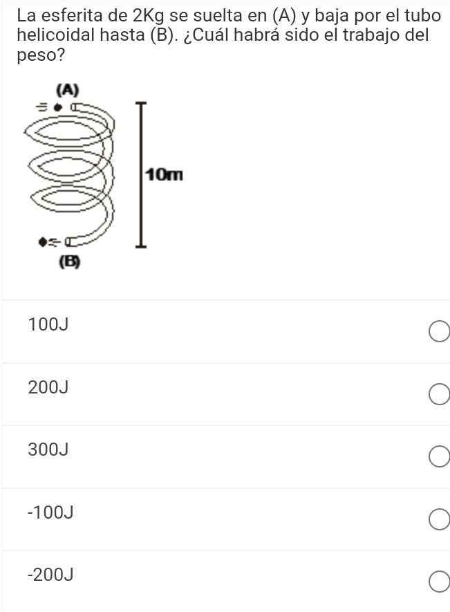 La esferita de 2Kg se suelta en (A) y baja por el tubo
helicoidal hasta (B). ¿Cuál habrá sido el trabajo del
peso?
100J
200J
300J
-100J
-200J