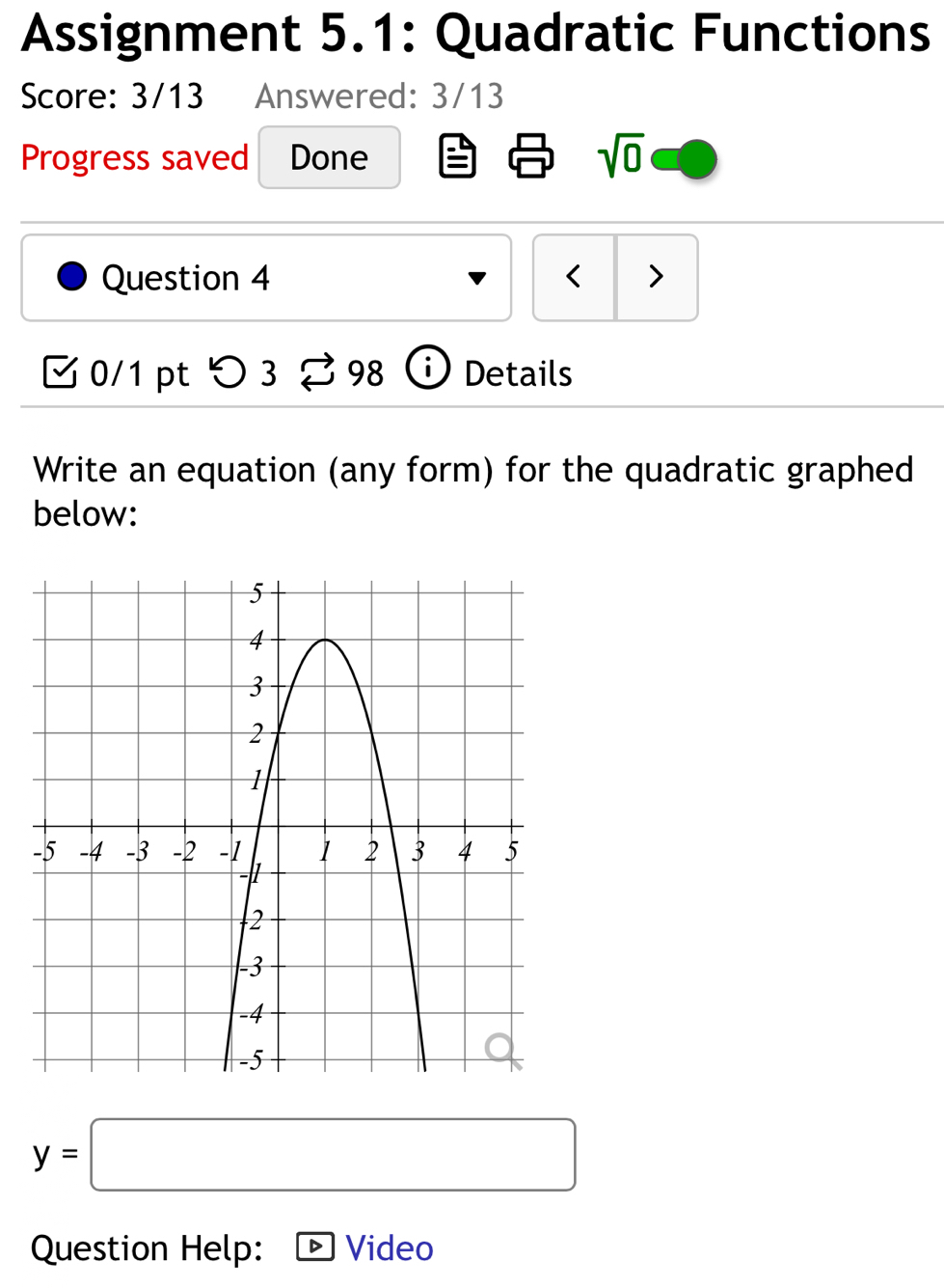 Assignment 5.1: Quadratic Functions 
Score: 3/13 Answered: 3/13 
Progress saved Done sqrt(0) 
Question 4 < > 
0/1 pt つ3 98 i Details 
Write an equation (any form) for the quadratic graphed 
below:
y=□
Question Help: Video