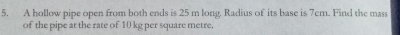 A hollow pipe open from both ends is 25 m long. Radius of its base is 7cm. Find the mass 
of the pipe at the rate of 10 kg per square metre.