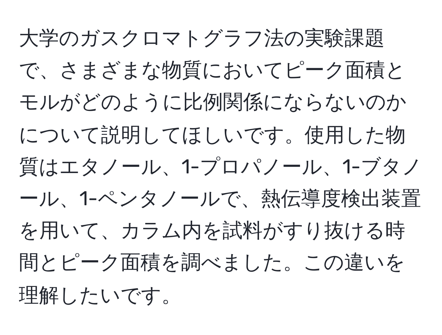 大学のガスクロマトグラフ法の実験課題で、さまざまな物質においてピーク面積とモルがどのように比例関係にならないのかについて説明してほしいです。使用した物質はエタノール、1-プロパノール、1-ブタノール、1-ペンタノールで、熱伝導度検出装置を用いて、カラム内を試料がすり抜ける時間とピーク面積を調べました。この違いを理解したいです。