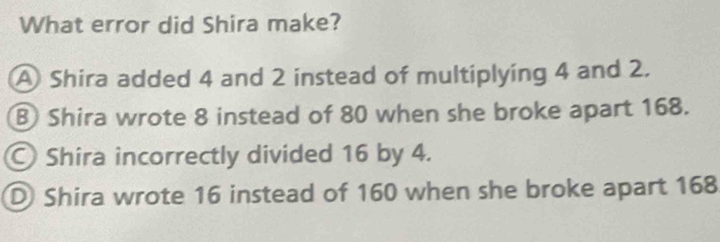 What error did Shira make?
A Shira added 4 and 2 instead of multiplying 4 and 2.
B Shira wrote 8 instead of 80 when she broke apart 168.
Shira incorrectly divided 16 by 4.
D Shira wrote 16 instead of 160 when she broke apart 168