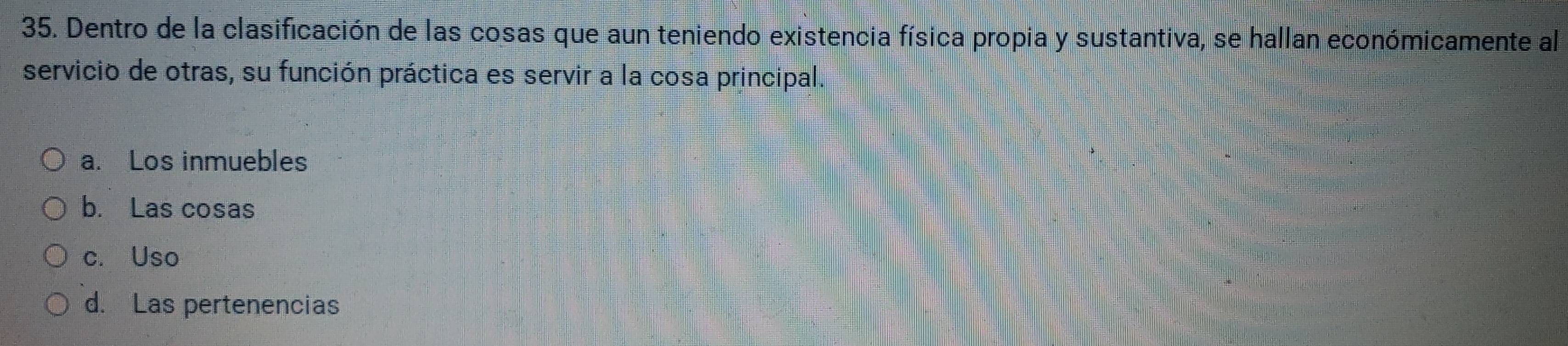 Dentro de la clasificación de las cosas que aun teniendo existencia física propia y sustantiva, se hallan económicamente al
servicio de otras, su función práctica es servir a la cosa principal.
a. Los inmuebles
b. Las cosas
c. Uso
d. Las pertenencias