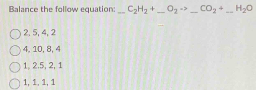 Balance the follow equation: _ C_2H_2+ _  O_2to _ CO_2+ _ H_2O
2, 5, 4, 2
4, 10, 8, 4
1, 2. 5, 2, 1
1, 1, 1, 1