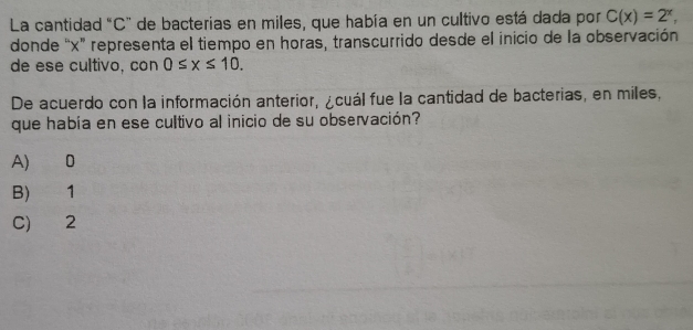 La cantidad "C" de bacterias en miles, que había en un cultivo está dada por C(x)=2^x, 
donde “ x ” representa el tiempo en horas, transcurrido desde el inicio de la observación
de ese cultivo, con 0≤ x≤ 10. 
De acuerdo con la información anterior, ¿cuál fue la cantidad de bacterias, en miles,
que había en ese cultivo al inicio de su observación?
A) 0
B) 1
C) 2