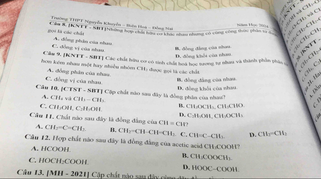 □ || <
8' -CH_2 -(
[-0-CH3 và C
Trường THPT Nguyễn Khuyến - Biên Hoà - Đồng Nai
Năm Học 2024
Câu 8. [KNTT - SBT]Những hợp chất hữu cơ khác nhau nhưng có cùng công thức phân tử được  Y6
gọi là các chất
A. đồng phân của nhau.
C. đồng vị của nhau.
B. đồng đẳng của nhau.
L H 1  CH 2  CH
D. đồng khối của nhau.
X ). [KNTT
I_3-CH_2-
Câu 9. [KNTT - SBT] Các chất hữu cơ có tính chất hoá học tương tự nhau và thành phần phần từ I_4,C 2
hơn kém nhau một hay nhiều nhóm CH_2 được gọi là các chất
A. đồng phân của nhau.
Ở
C. đồng vị của nhau.
B. đồng đẳng của nhau.
D. đồng khối của nhau.
Câu 10. [CTST - SBT] Cặp chất nào sau đây là đồng phân của nhau?
A. CH_4 và CH_3-CH_3. B. CH_3OCH_3,CH_3C HO
`
C. CH_3OH, C_2H_5OH. D. C_2H_5OH,CH_3OCH_3
C
Câu 11. Chất nào sau đây là đồng đẳng của CHequiv CH
A. CH_2=C=CH_2. B. CH_2=CH-CH=CH_2 C. CHequiv C-CH_3. D. CH_2=CH_2
Câu 12. Hợp chất nào sau đây là đồng đẳng của acetic acid CH_3COOH.?
A. HCOOH
B. CH_3COOCH_3.
C. HOCH_2COOH.
D. HOOC-COOH.
Câu 13. /M H-2021| ( a p chất nào sau đây cùng