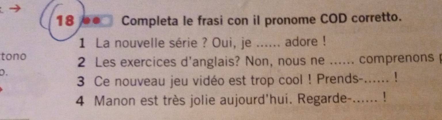 18 ● ( Completa le frasi con il pronome COD corretto. 
1 La nouvelle série ? Oui, je ...... adore ! 
tono 
2 Les exercices d'anglais? Non, nous ne ...... comprenons p 
D. 
3 Ce nouveau jeu vidéo est trop cool ! Prends-...... ! 
4 Manon est très jolie aujourd'hui. Regarde-...... !