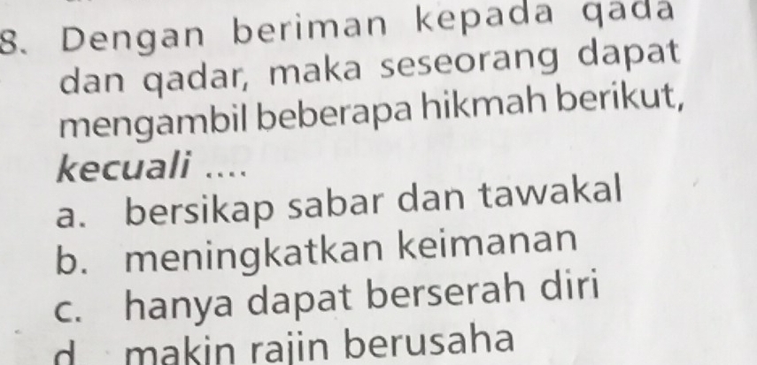 Dengan beriman kepada qada
dan qadar, maka seseorang dapat
mengambil beberapa hikmah berikut,
kecuali ....
a. bersikap sabar dan tawakal
b. meningkatkan keimanan
c. hanya dapat berserah diri
d makin rajin berusaha