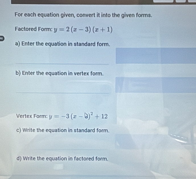 For each equation given, convert it into the given forms.
Factored Form: y=2(x-3)(x+1)
3
a) Enter the equation in standard form.
_
b) Enter the equation in vertex form.
_
Vertex Form: y=-3(x-b)^2+12
c) Write the equation in standard form.
d) Write the equation in factored form.