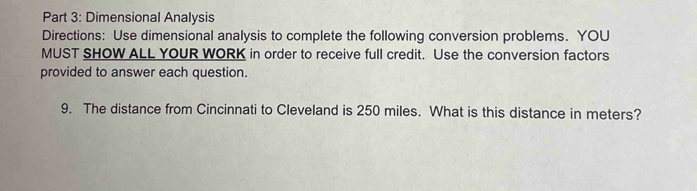 Dimensional Analysis 
Directions: Use dimensional analysis to complete the following conversion problems. YOU 
MUST SHOW ALL YOUR WORK in order to receive full credit. Use the conversion factors 
provided to answer each question. 
9. The distance from Cincinnati to Cleveland is 250 miles. What is this distance in meters?