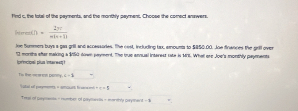 Find c, the total of the payments, and the monthly payment. Choose the correct answers.
freerem(n)= 2ye/m(n+1) 
Joe Summers buys a gas grill and accessories. The cost, including tax, amounts to $850.00. Joe finances the grill over
12 months after making a $150 down payment. The true annual interest rate is 14%. What are Joe's monthly payments 
(principal plus interest)? 
To the nearest penny, c=$
Total of payments = amount financed +c=$
Total of payments - number of payments = monthly payment =$