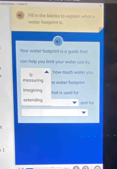 Instruction — Level H 
Fill in the blanks to explain what a 
water footprint is. 
Your water footprint is a guide that 
can help you limit your water use by 
how much water you 
r 
measuring he water footprint 
imagining :hat is used for 
extending and for 
1