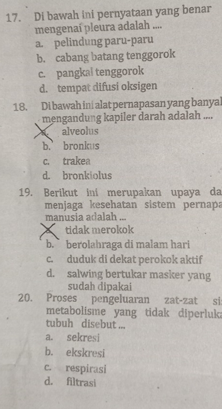 Di bawah ini pernyataan yang benar
mengenai pleura adalah ....
a. pelindung paru-paru
b. cabang batang tenggorok
c. pangkal tenggorok
d. tempat difusi oksigen
18. Di bawah ini alat pernapasan yang banyal
mengandung kapiler darah adalah ....
alveolus
b.’ bronkus
c. trakea
d. bronkiolus
19. Berikut ini merupakan upaya da
menjaga kesehatan sistem pernapa
manusia adalah ...
tidak merokok
b. berolahraga di malam hari
c. duduk di dekat perokok aktif
d. salwing bertukar masker yang
sudah dipakai
20. Proses pengeluaran zat-zat si
metabolisme yang tidak diperluka
tubuh disebut ...
a. sekresi
b. ekskresi
c. respirasi
d. filtrasi