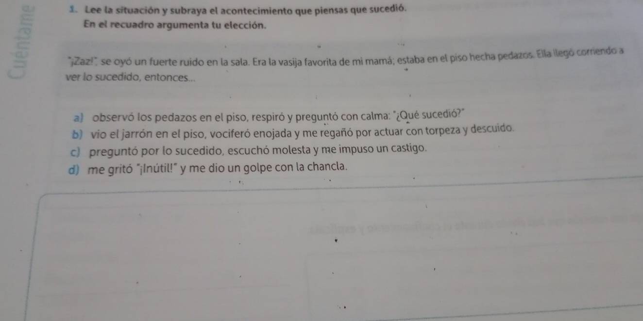 Lee la situación y subraya el acontecimiento que piensas que sucedió.
En el recuadro argumenta tu elección.
"¿Zaz!" se oyó un fuerte ruido en la sala. Era la vasija favorita de mi mamá; estaba en el piso hecha pedazos. Ella ilegó corriendo a
ver lo sucedido, entonces...
a) observó los pedazos en el piso, respiró y preguntó con calma: "¿Qué sucedió?"
b) vio el jarrón en el piso, vociferó enojada y me regañó por actuar con torpeza y descuido.
c) preguntó por lo sucedido, escuchó molesta y me impuso un castigo.
d) me gritó "¡Inútil!" y me dio un golpe con la chancla.