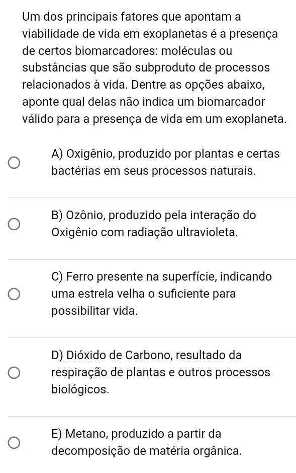 Um dos principais fatores que apontam a
viabilidade de vida em exoplanetas é a presença
de certos biomarcadores: moléculas ou
substâncias que são subproduto de processos
relacionados à vida. Dentre as opções abaixo,
aponte qual delas não indica um biomarcador
válido para a presença de vida em um exoplaneta.
A) Oxigênio, produzido por plantas e certas
bactérias em seus processos naturais.
B) Ozônio, produzido pela interação do
Oxigênio com radiação ultravioleta.
C) Ferro presente na superfície, indicando
uma estrela velha o suficiente para
possibilitar vida.
D) Dióxido de Carbono, resultado da
respiração de plantas e outros processos
biológicos.
E) Metano, produzido a partir da
decomposição de matéria orgânica.