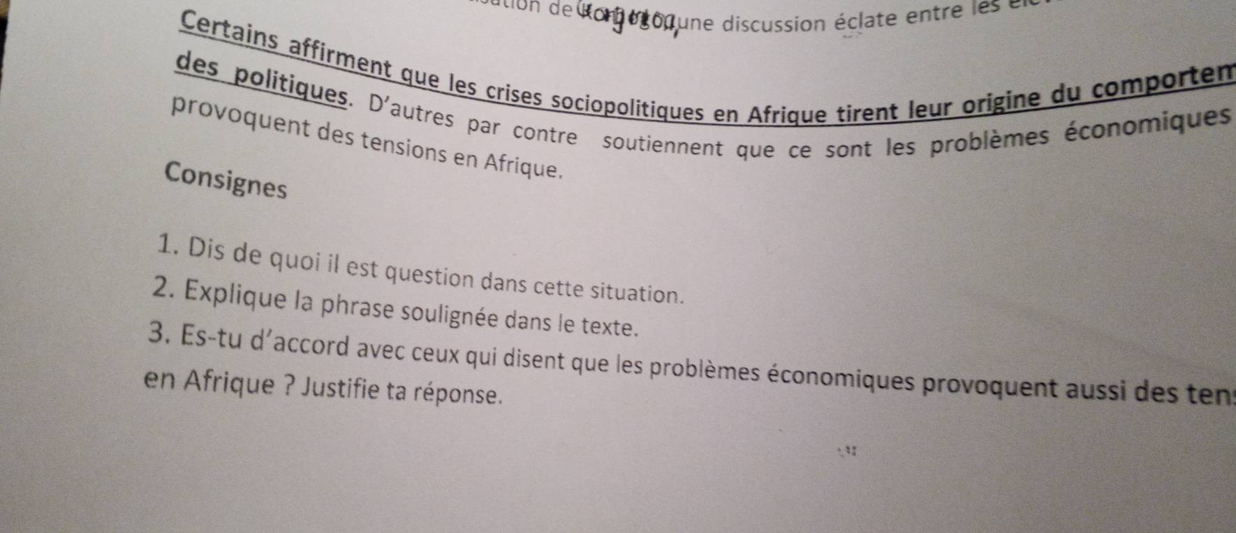 ation de lom o gon une discussion éclate en tr l 
Certains affirment que les crises sociopolitiques en Afrique tirent leur origine du comportem 
des politiques. D'autres par contre soutiennent que ce sont les problèmes économiques 
provoquent des tensions en Afrique. 
Consignes 
1. Dis de quoi il est question dans cette situation. 
2. Explique la phrase soulignée dans le texte. 
3. Es-tu d'accord avec ceux qui disent que les problèmes économiques provoquent aussi des ten 
en Afrique ? Justifie ta réponse.