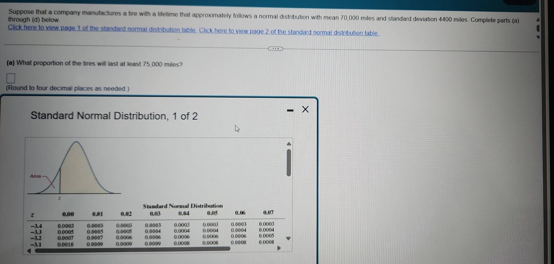 Suppose that a company manufactures a tire with a lifetime that approximately follows a normal distribution with mean 70,000 miles and standard deviation 4400 miles. Complete parts (a) 
through (d) below. 
Click here to view page 1 of the standard normal distribution table. Click here to view page 2 of the standard normal distribution table 
(a) What proportion of the tires will last at least 75,000 miles? 
(Round to four decimal places as needed.) 
× 
Standard Normal Distribution, 1 of 2