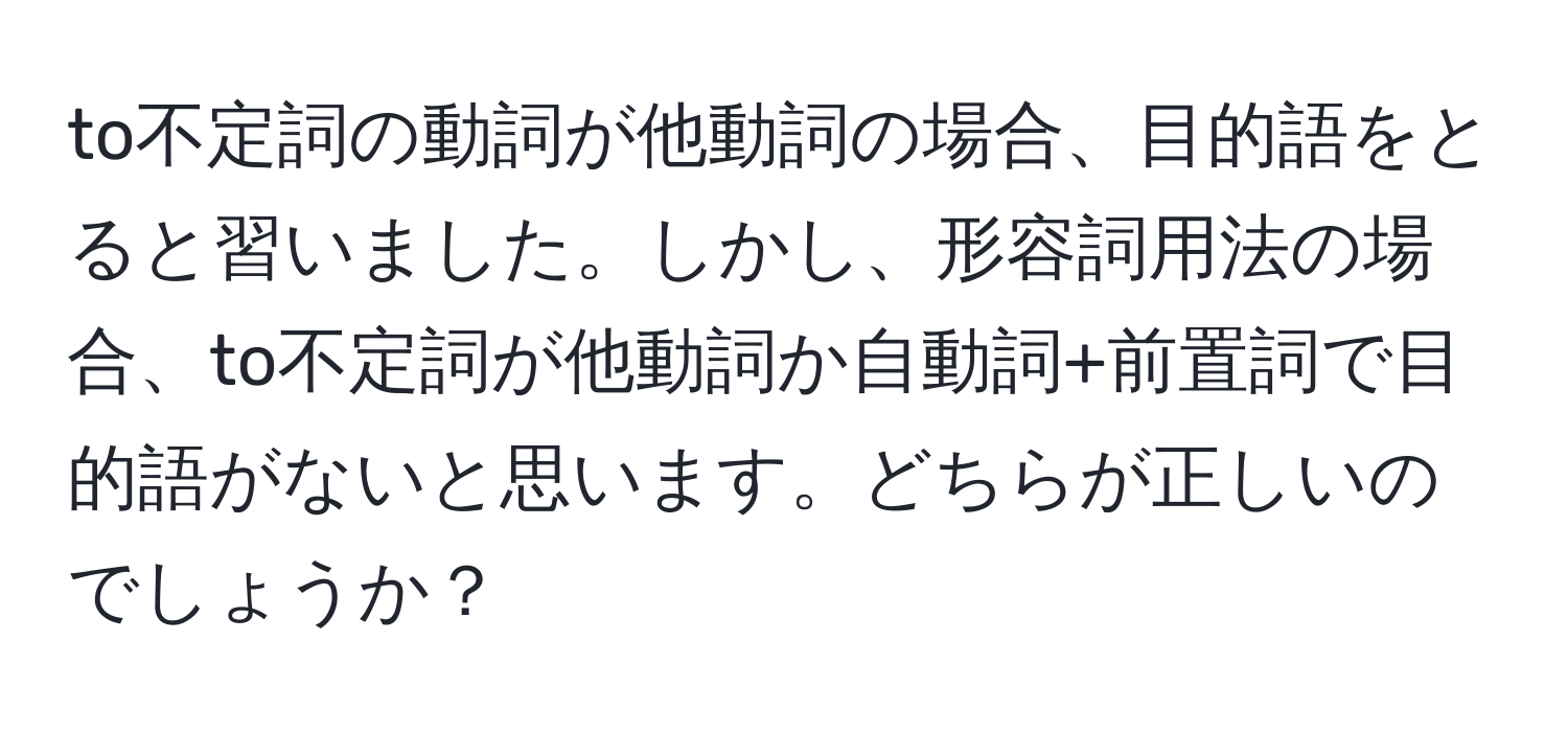 to不定詞の動詞が他動詞の場合、目的語をとると習いました。しかし、形容詞用法の場合、to不定詞が他動詞か自動詞+前置詞で目的語がないと思います。どちらが正しいのでしょうか？