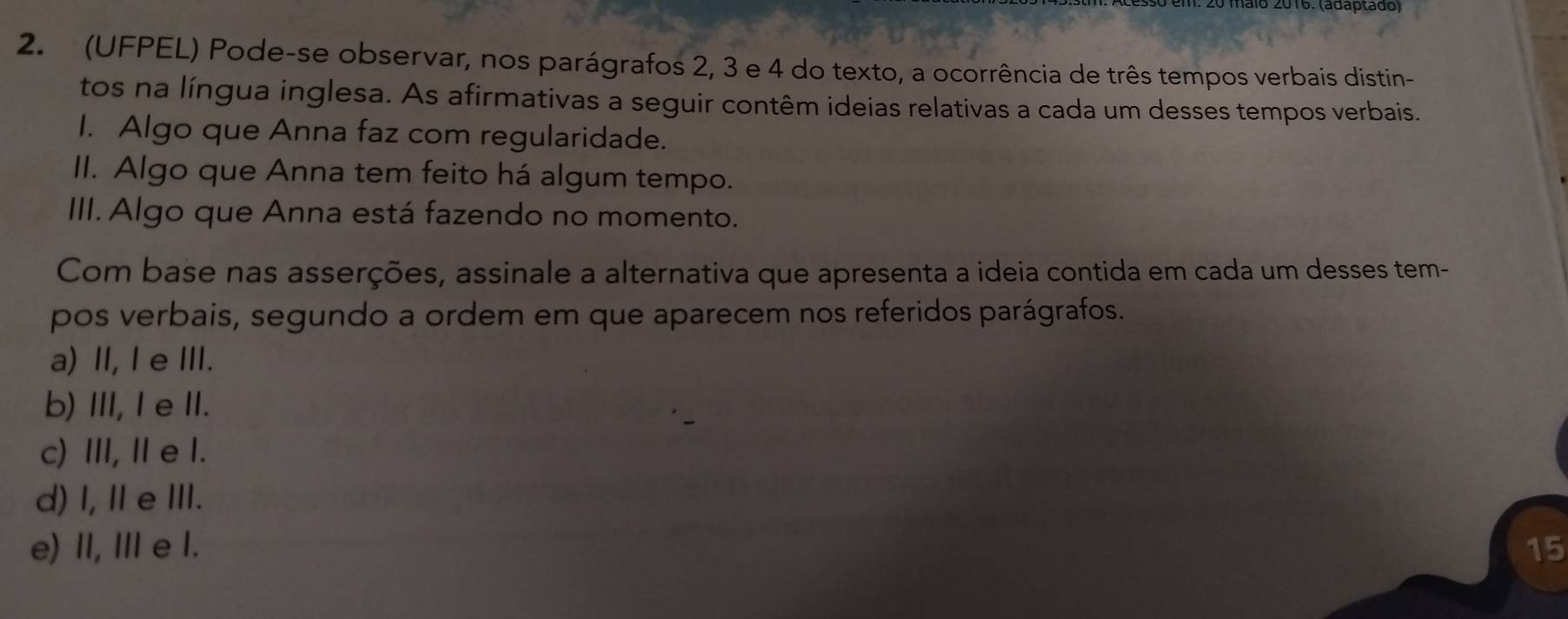 alo 2016. (adaptado)
2. (UFPEL) Pode-se observar, nos parágrafos 2, 3 e 4 do texto, a ocorrência de três tempos verbais distin-
tos na língua inglesa. As afirmativas a seguir contêm ideias relativas a cada um desses tempos verbais.
I. Algo que Anna faz com regularidade.
II. Algo que Anna tem feito há algum tempo.
III. Algo que Anna está fazendo no momento.
Com base nas asserções, assinale a alternativa que apresenta a ideia contida em cada um desses tem-
pos verbais, segundo a ordem em que aparecem nos referidos parágrafos.
a) Ⅱ, l e ⅢI.
b) III, I eII.
c) ⅢI, Ie l.
d) I, Ⅱ e Ⅲ.
e) II, II e I. 15