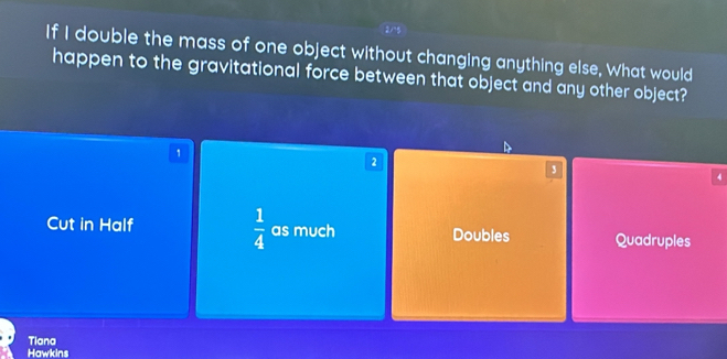 If I double the mass of one object without changing anything else, What would
happen to the gravitational force between that object and any other object?
1
2
3
Cut in Half  1/4  as much Doubles Quadruples
Tiana
Hawkins