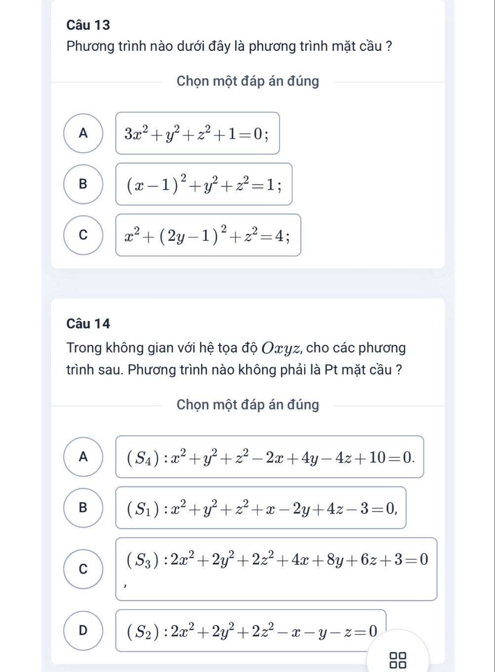 Phương trình nào dưới đây là phương trình mặt cầu ?
Chọn một đáp án đúng
A 3x^2+y^2+z^2+1=0;
B (x-1)^2+y^2+z^2=1;
C x^2+(2y-1)^2+z^2=4
Câu 14
Trong không gian với hệ tọa độ Ο∞γz, cho các phương
trình sau. Phương trình nào không phải là Pt mặt cầu ?
Chọn một đáp án đúng
A (S_4):x^2+y^2+z^2-2x+4y-4z+10=0.
B (S_1):x^2+y^2+z^2+x-2y+4z-3=0,
C (S_3):2x^2+2y^2+2z^2+4x+8y+6z+3=0
D (S_2):2x^2+2y^2+2z^2-x-y-z=0