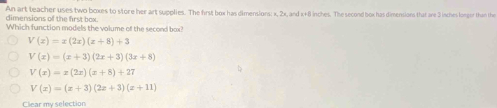 An art teacher uses two boxes to store her art supplies. The first box has dimensions: x, 2x, and x+8 inches. The second box has dimensions that are 3 inches longer than the
dimensions of the first box.
Which function models the volume of the second box?
V(x)=x(2x)(x+8)+3
V(x)=(x+3)(2x+3)(3x+8)
V(x)=x(2x)(x+8)+27
V(x)=(x+3)(2x+3)(x+11)
Clear my selection