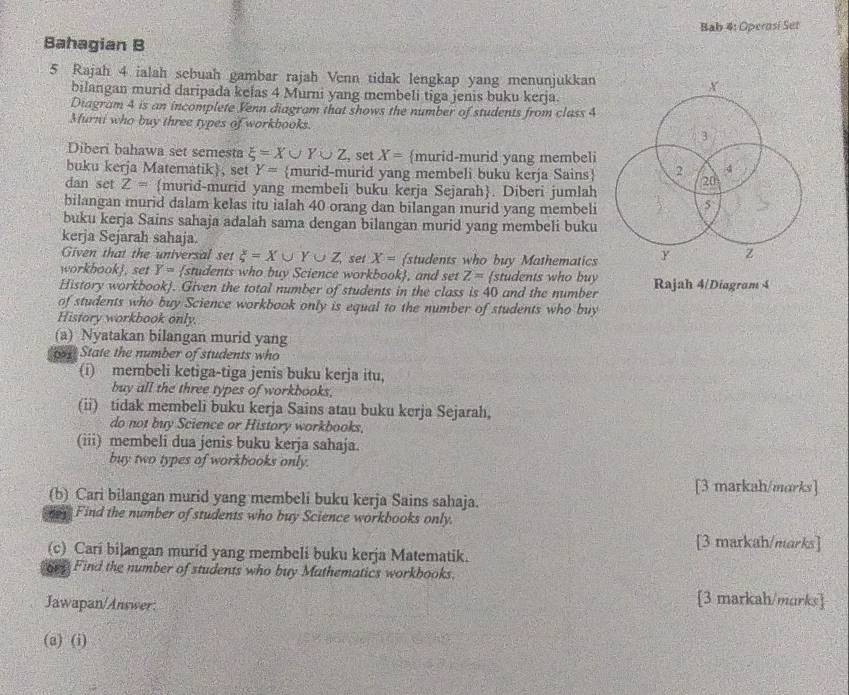 Bab 4: Operosi Set
Bahagian B
5 Rajah 4 ialah sebuah gambar rajah Venn tidak lengkap yang menunjukkan 
bilangan murid daripada kelas 4 Murni yang membeli tiga jenis buku kerja.
Diagram 4 is an incomplete Venn diagram that shows the number of students from class 4
Murni who buy three types of workbooks. 
Diberi bahawa set semesta xi =X∪ Y∪ Z , set X= murid-murid yang membeli
buku kerja Matematik), set Y= murid-murid yang membeli buku kerja Sains 
dan set Z= murid-murid yang membeli buku kerja Sejarah. Diberi jumlah
bilangan murid dalam kelas itu ialah 40 orang dan bilangan murid yang membeli
buku kerja Sains sahaja adalah sama dengan bilangan murid yang membeli buku
kerja Sejarah sahaja.
Given that the universal set xi =X∪ Y∪ Z set X= students who buy Mathematics
workbookj, set Y= students who buy Science workbook, and set Z= students who buy
History workbook). Given the total number of students in the class is 40 and the number Rajah 4/Diagram 4
of students who buy Science workbook only is equal to the number of students who buy
History workbook only.
(a) Nyatakan bilangan murid yang
State the number of students who
(i) membeli ketiga-tiga jenis buku kerja itu,
buy all the three types of workbooks.
(ii) tidak membeli buku kerja Sains atau buku kerja Sejarah,
do not buy Science or History workbooks.
(iii) membeli dua jenis buku kerja sahaja.
buy two types of workhooks only.
[3 markah/morks]
(b) Cari bilangan murid yang membeli buku kerja Sains sahaja.
Find the number of students who buy Science workbooks only.
[3 markah/marks]
(c) Cari bilangan murid yang membeli buku kerja Matematik.
gey Find the number of students who buy Mathematics workbooks.
Jawapan/Answer:
[3 markah/marks]
(a) (i)