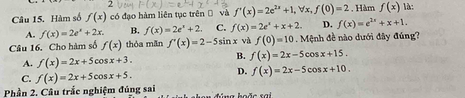 Hàm số f(x) có đạo hàm liên tục trên và f'(x)=2e^(2x)+1, forall x, f(0)=2. Hàm f(x) là:
A. f(x)=2e^x+2x. B. f(x)=2e^x+2. C. f(x)=2e^x+x+2. D. f(x)=e^(2x)+x+1. 
Câu 16. Cho hàm số f(x) thỏa mãn f'(x)=2-5sin x và f(0)=10. Mệnh đề nào dưới đây đúng?
A. f(x)=2x+5cos x+3.
B. f(x)=2x-5cos x+15.
C. f(x)=2x+5cos x+5.
D. f(x)=2x-5cos x+10. 
Phần 2. Câu trắc nghiệm đúng sai d ú n g hoặc sa i