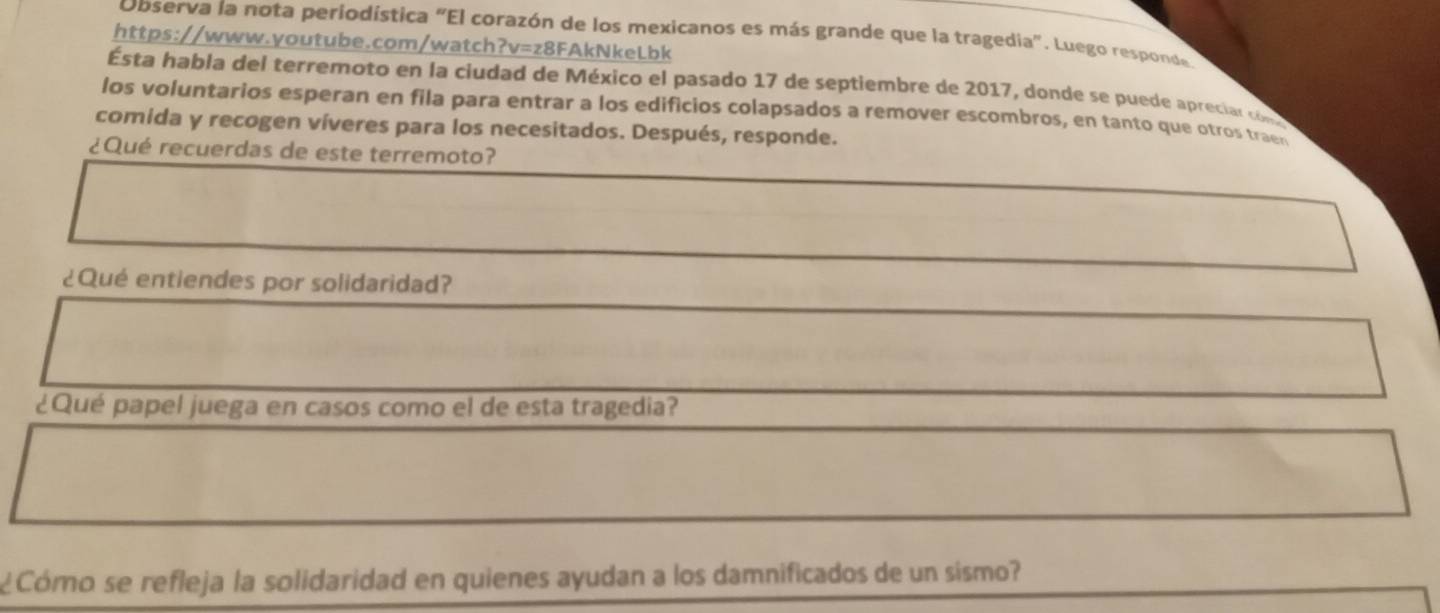 Observa la nota periodística "El corazón de los mexicanos es más grande que la tragedia". Luego responde 
https://www.youtube.com/watch?v=z8FAkNkeLbk 
Ésta habla del terremoto en la ciudad de México el pasado 17 de septiembre de 2017, donde se puede apreciar con 
los voluntarios esperan en fila para entrar a los edificios colapsados a remover escombros, en tanto que otros traen 
comida y recogen víveres para los necesitados. Después, responde. 
¿Qué recuerdas de este terremoto? 
¿Qué entiendes por solidaridad? 
¿Qué papel juega en casos como el de esta tragedia? 
¿Cómo se refleja la solidaridad en quienes ayudan a los damnificados de un sismo?