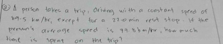 A person takes a trip, driving with a constant speed of
89. 5 km/hr, except for a 22. o min rest stop. If the 
person's average speed is 79. 8kmn/br, how much 
time is spent on the trip?