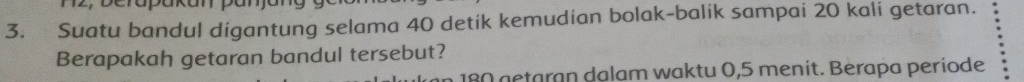 berapakan pan 
3. Suatu bandul digantung selama 40 detik kemudian bolak-balik sampai 20 kali getaran. 
Berapakah getaran bandul tersebut?
180 getaran dalam waktu 0,5 menit. Berapa període