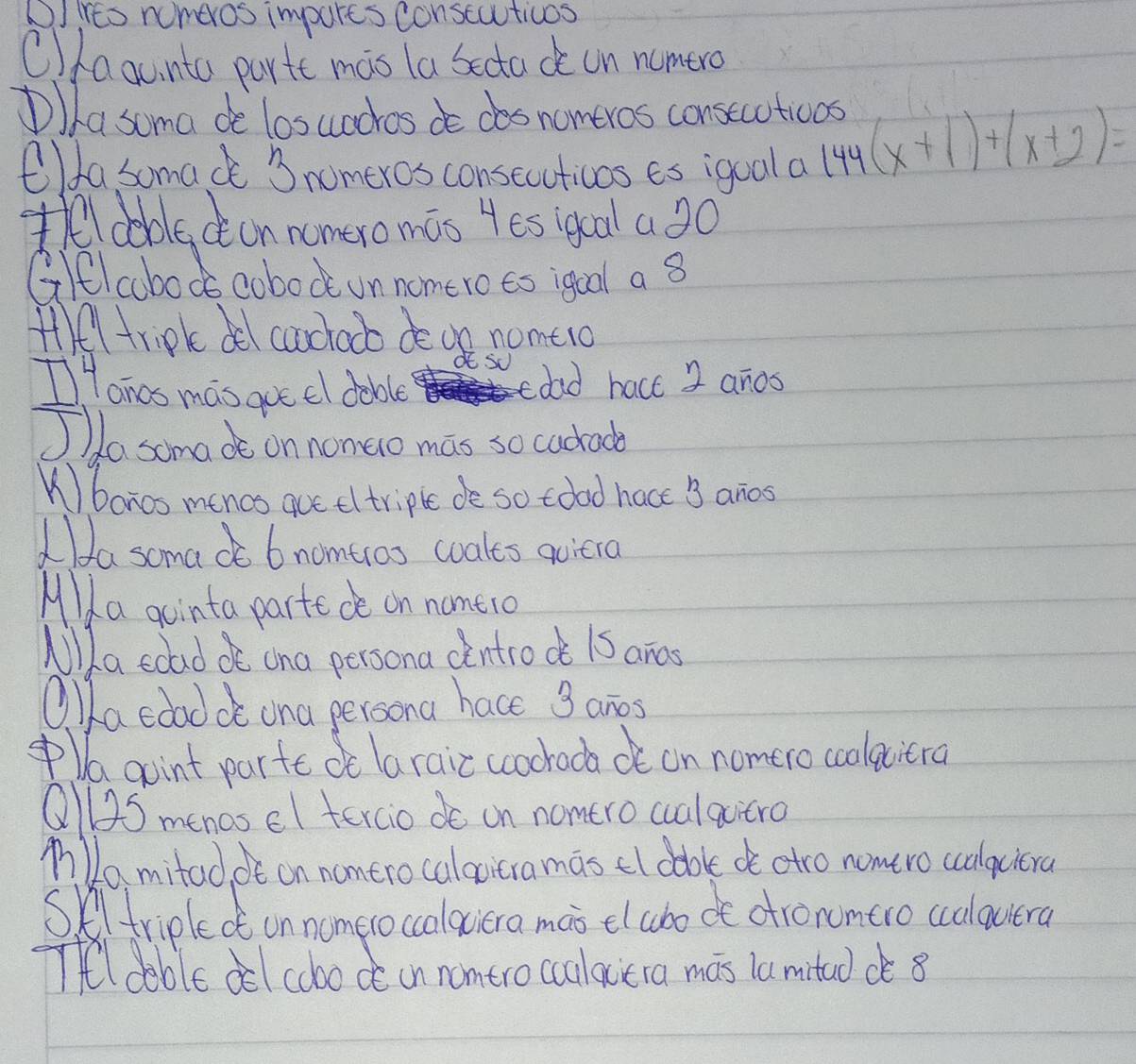 CIies numeros impures conscauticos 
Ollaauinta parte mas la bectad on numero 
Da soma de losuachos doces nomeros conseuations 
O/fa somac 3 nomeros consecuticns es igual a
144(x+1)+(x+2)=
thel doblecon nomeromas 4es igcal a20 
Gitl abods cobock on nomero to igual a 8
ffl tripk de cachacb deoe nome1o 
I Honas mas goe el dable cdad hact 2 anos 
Jla soma do on nomaio mas so cacrad 
Kbanos mencs que eltriple de so tood hace 3 anos 
La soma do b nomtros woales quiera 
Mla gointa parte de on nomero 
Mlla edad oo ana persona cintrock 1S ancs 
O lla edad de ona persona hace 3 anos 
lagoint parte oe laraicccochoca ot on nomero coolaciera 
Qll2S menas el tercio do on nomtro cualquitro 
nlamitad, ot on nontro calacitra mas el dable de otro nomero ccalqciera 
Skltriplect on nomeroccolaciera mai elcbo ot atronmero ccalauiera 
Tel dable dl cobode in nomtro cullacera mas lamituddè 8