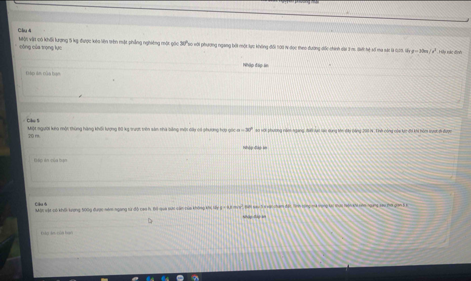 Một vật có khối lượng 5 kg được kéo lên trên mặt phẳng nghiêng một góc 30° so với phương ngang bởi một lực không đổi 100 N dọc theo đường dốc chính dài 3 m. Biết hệ số ma sát là 
công của trọng lực 0,05. läy g=10m/s^2 Hãy xác định 
Nhập đáp án 
Đáp án của bạn 
Câu 5 
Một người kéo một thùng hàng khối lượng 80 kg trượt trên sân nhà bằng một dây có phương hợp góc alpha =30° so với phương năm ngang. Biết lực tác dung lên dây băng 200 N. Tỉnh công của lực đó khi hòm trượt đi được
20 m. 
Nhập đáp án 
Dáp án của bạn 
Câu 6 
Một vật có khối lượng 500g được ném ngang từ độ cao h. Bó qua sực cản của không khi, lấy g=9.8m/s^2 Biết sau 5 s vật chạm đất. Tính công mã trong lực thực hiện khi ném ngang sau thời gian 5 s
Nhập đập ăn 
báp ān của bạn