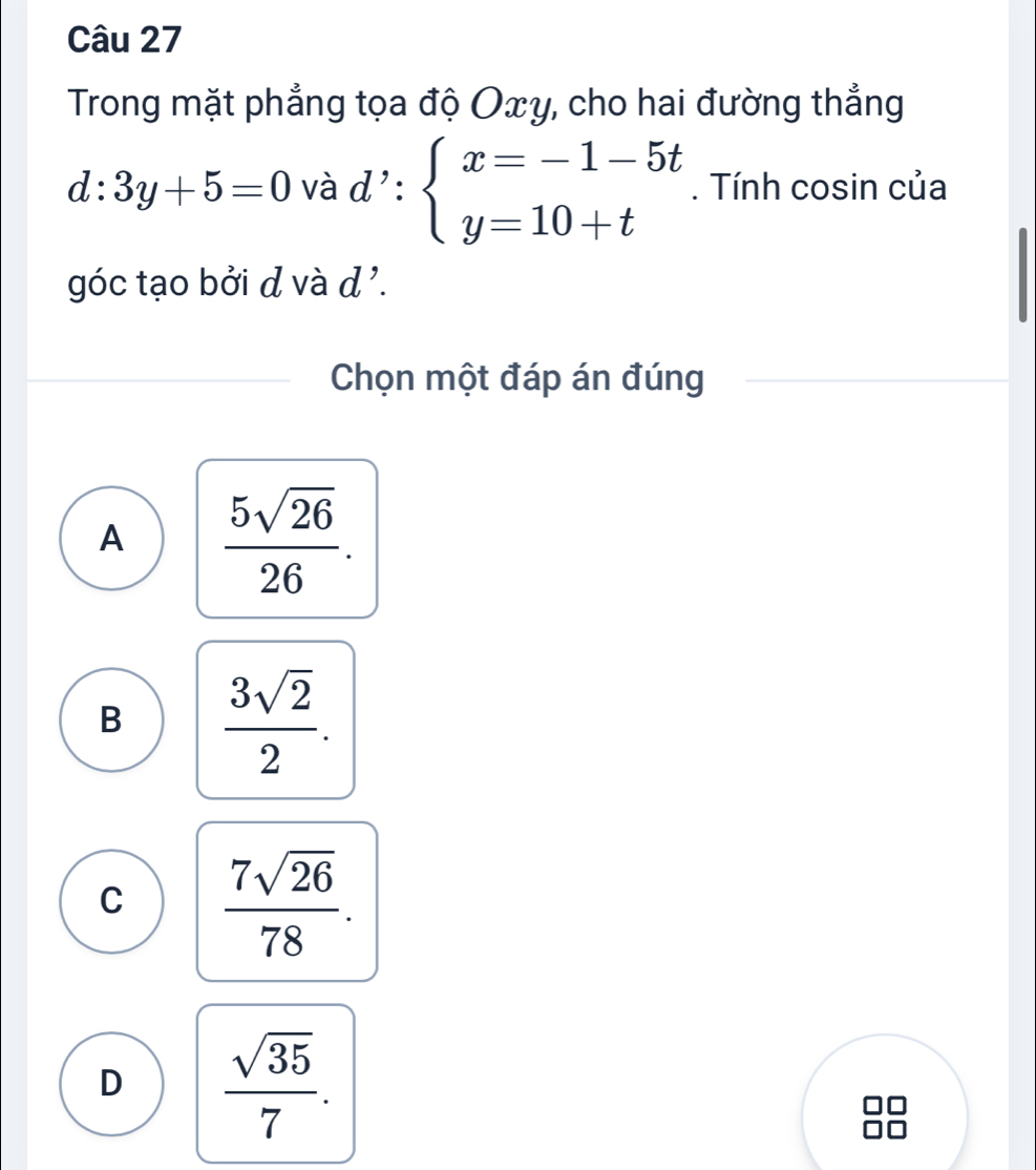 Trong mặt phẳng tọa độ Oxy, cho hai đường thẳng
d:3y+5=0 và d':beginarrayl x=-1-5t y=10+tendarray.. Tính cosin của
góc tạo bởi d và d '.
Chọn một đáp án đúng
A  5sqrt(26)/26 .
B  3sqrt(2)/2 .
C  7sqrt(26)/78 .
D  sqrt(35)/7 .