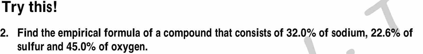 Try this! 
2. Find the empirical formula of a compound that consists of 32.0% of sodium, 22.6% of 
sulfur and 45.0% of oxygen.