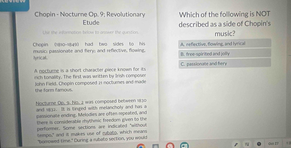 Keview
Chopin - Nocturne Op. 9; Revolutionary Which of the following is NOT
Etude
described as a side of Chopin's
Use the information below to answer the question. music?
Chopin (1810-1849) had two sides to his A. reflective, flowing, and lyrical
music: passionate and fiery; and reflective, flowing,
lyrical. B. free-spirited and jolly
C. passionate and fery
A nocturne is a short character piece known for its
rich tonality. The first was written by Irish composer
John Field. Chopin composed 21 nocturnes and made
the form famous.
Nocturne Op. 9, No. 2 was composed between 1830
and 1832. It is tinged with melancholy and has a
passionate ending. Melodies are often repeated, and
there is considerable rhythmic freedom given to the
performer. Some sections are indicated "without
tempo," and it makes use of rubato, which means
"borrowed time." During a rubato section, you would
Oct 27 1.3