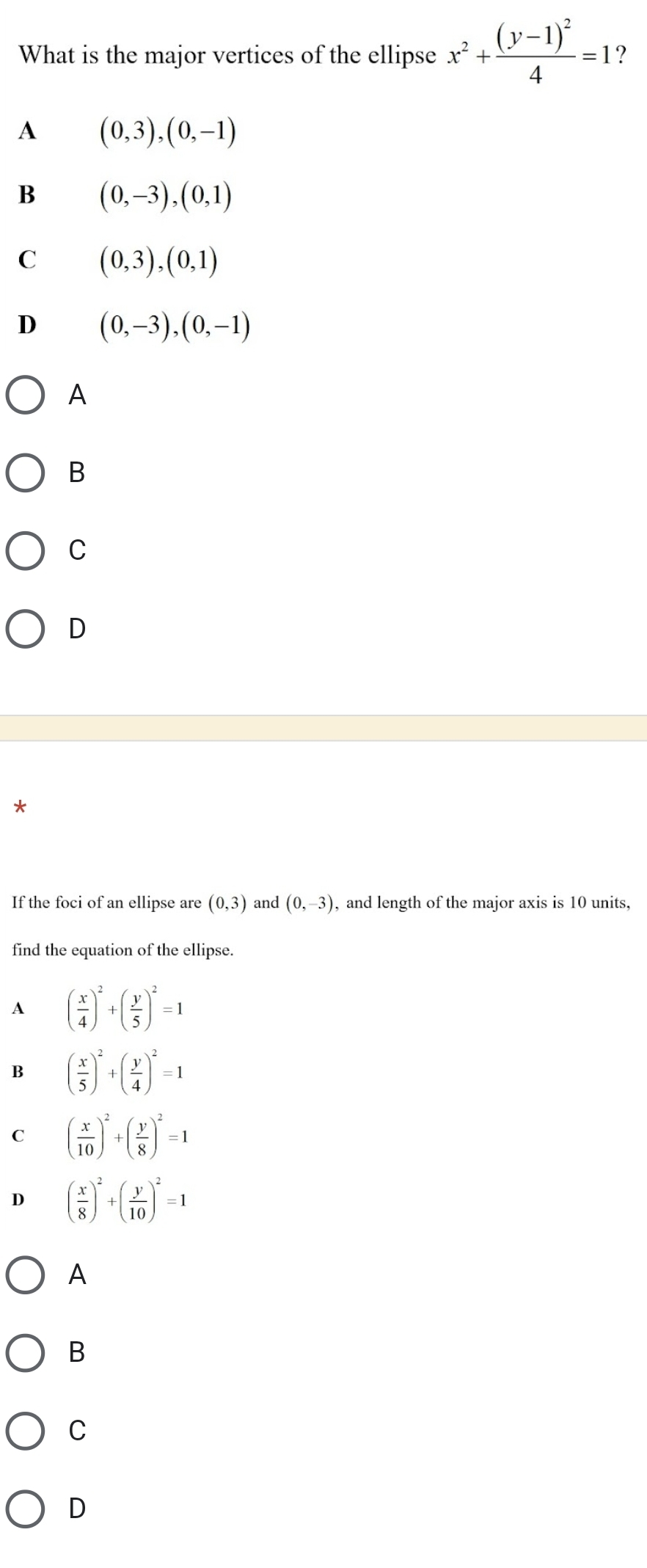 What is the major vertices of the ellipse x^2+frac (y-1)^24=1 ?
A (0,3),(0,-1)
B (0,-3), (0,1)
C (0,3),(0,1)
D (0,-3), (0,-1)
A
B
C
D
*
If the foci of an ellipse are (0,3) and (0,-3) , and length of the major axis is 10 units,
find the equation of the ellipse.
1 ( x/4 )^2+( y/5 )^2=1
B ( x/5 )^2+( y/4 )^2=1
C ( x/10 )^2+( y/8 )^2=1
D ( x/8 )^2+( y/10 )^2=1
A
B
C
D