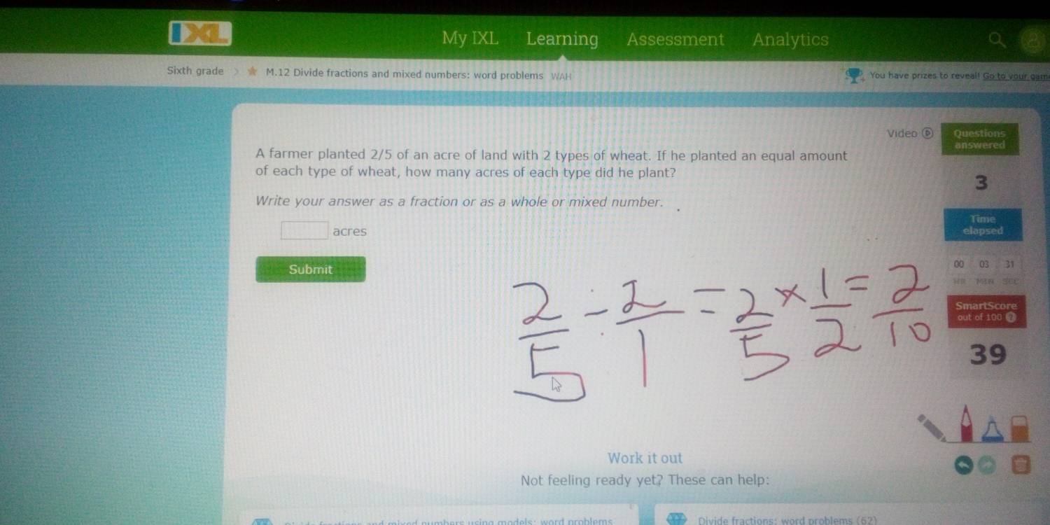 My IXL a Learning Assessment Analytics 
Sixth grade M.12 Divide fractions and mixed numbers: word problems WAH You have prizes to reveal! Go to your gam 
Video ⑥ Questions 
A farmer planted 2/5 of an acre of land with 2 types of wheat. If he planted an equal amount answered 
of each type of wheat, how many acres of each type did he plant? 
3 
Write your answer as a fraction or as a whole or mixed number. 
Time 
□ acres elapsed 
00 03 31 
Submit se
753.8
SmartScore 
out of 100
39 
Work it out 
Not feeling ready yet? These can help: 
Divide fractions: word problems (62)