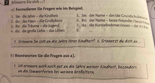 Erinnern Sie sich ...? bung 
a) Formulieren Sie Fragen wie im Beispiel. 
1. Sie: die Jahre - die Kindheit 5. Sie: der Name - der/die Grundschullehrerin 
2. du: das Haus - die Großeltern 6. ihr: der Name - beste Freundin / bester Freue 
3. ihr: die Träume - die Jugend 7. du: die Kursteilnehmer/innen - der A1-Kur 
4. du: die große Liebe - das Leben 8. .. 
1. Erinnern Sie sich an die Jahre Ihrer Kindheit? 2. Erinnerst du dich an ... 
b) Beantworten Sie die Fragen aus a). 
1. Ich erinnere mich noch gut an die Jahre meiner Kindheit, besonders 
an die Sommerferien bei meinen Großeltern.