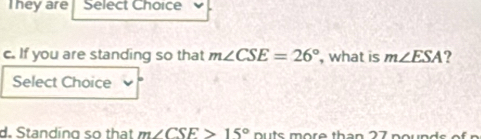 They are Select Choice 
c. If you are standing so that m∠ CSE=26° , what is m∠ ESA ? 
Select Choice 
d. Standing so that m∠ CSE>15° nu ts m ore th a n 2 7 noun