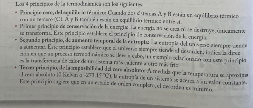 Los 4 principios de la termodinámica son los siguientes: 
Principio cero, del equilibrio térmico: Cuando dos sistemas A y B están en equilibrio térmico 
con un tercero (C), A y B también están en equilibrio térmico entre sí. 
Primer principio de conservación de la energía: La energía no se crea ni se destruye, únicamente 
se transforma. Este principio establece el principio de conservación de la energía. 
Segundo principio, de aumento temporal de la entropía: La entropía del universo siempre tiende 
a aumentar. Este principio establece que el universo siempre tiende al desorden, indica la direc- 
ción en que un proceso termodinámico se lleva a cabo, un ejemplo relacionado con este principio 
es la transferencia de calor de un sistema más caliente a otro más frío. 
Tercer principio, de la imposibilidad del cero absoluto: A medida que la temperatura se aproxima 
al cero absoluto (0 Kelvin o -273.15°C) , la entropía de un sistema se acerca a un valor constante. 
Este principio sugiere que en un estado de orden completo, el desorden es mínimo.