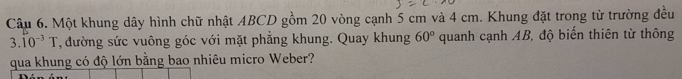 Một khung dây hình chữ nhật ABCD gồm 20 vòng cạnh 5 cm và 4 cm. Khung đặt trong từ trường đều
3.10^(-3)T , đường sức vuông góc với mặt phẳng khung. Quay khung 60° quanh cạnh AB, độ biến thiên từ thông 
qua khung có độ lớn bằng bao nhiêu micro Weber?