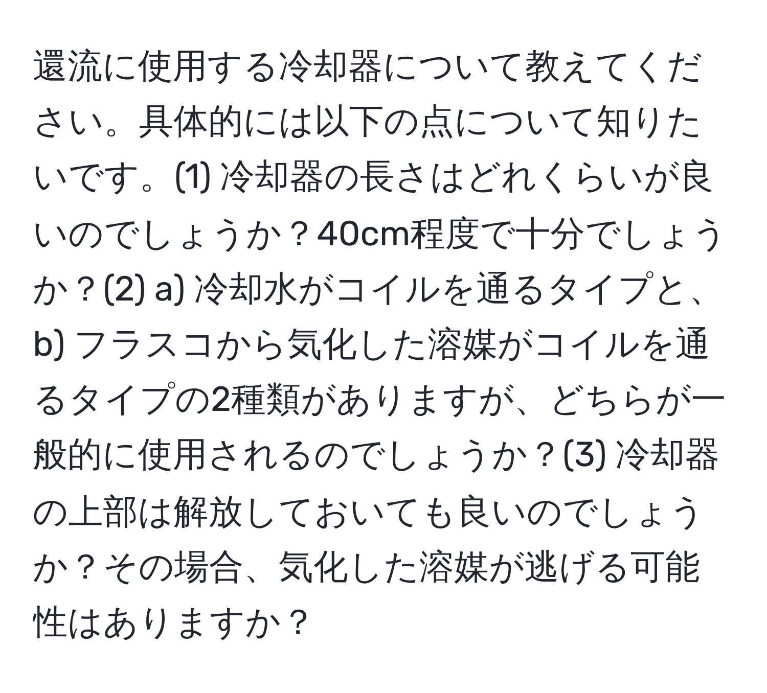 還流に使用する冷却器について教えてください。具体的には以下の点について知りたいです。(1) 冷却器の長さはどれくらいが良いのでしょうか？40cm程度で十分でしょうか？(2) a) 冷却水がコイルを通るタイプと、b) フラスコから気化した溶媒がコイルを通るタイプの2種類がありますが、どちらが一般的に使用されるのでしょうか？(3) 冷却器の上部は解放しておいても良いのでしょうか？その場合、気化した溶媒が逃げる可能性はありますか？