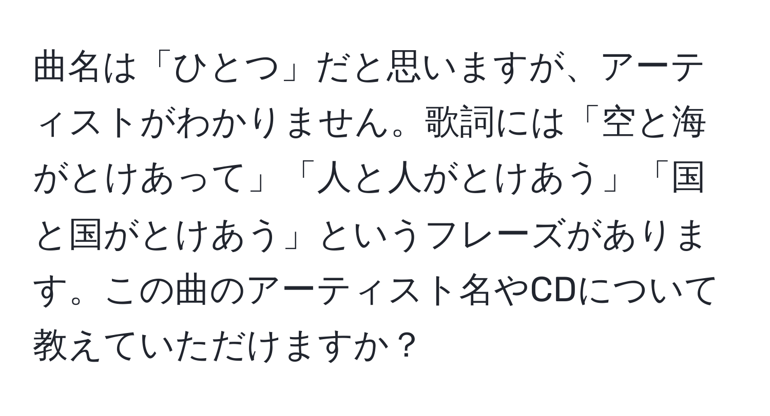 曲名は「ひとつ」だと思いますが、アーティストがわかりません。歌詞には「空と海がとけあって」「人と人がとけあう」「国と国がとけあう」というフレーズがあります。この曲のアーティスト名やCDについて教えていただけますか？