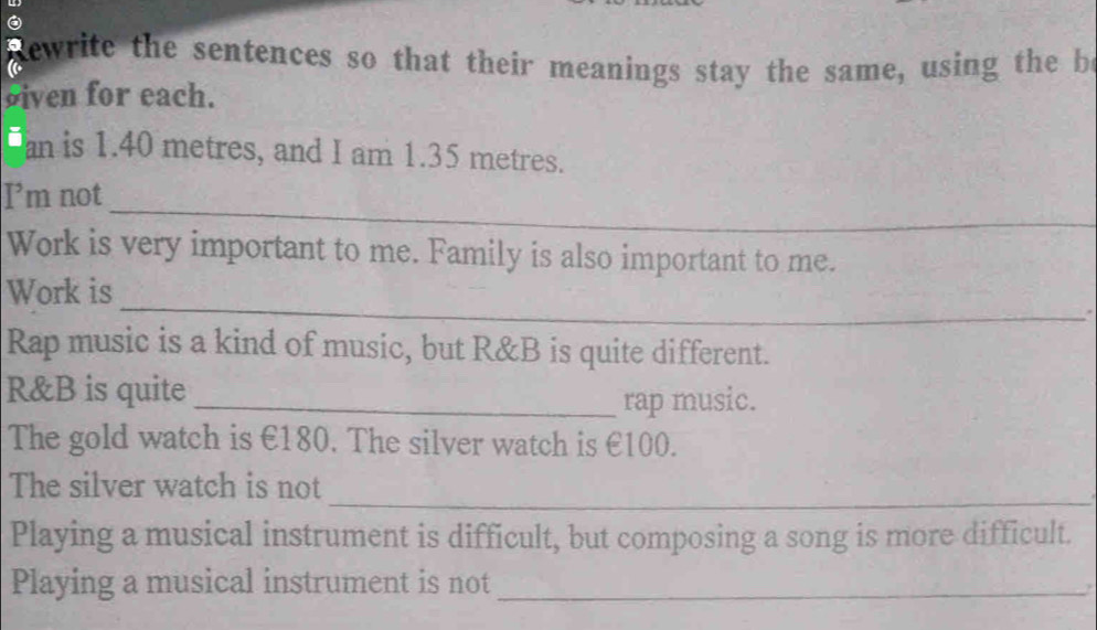 a Rewrite the sentences so that their meanings stay the same, using the be 
siven for each. 
an is 1.40 metres, and I am 1.35 metres. 
_ 
I’m not 
Work is very important to me. Family is also important to me. 
_ 
Work is 
* 
Rap music is a kind of music, but R&B is quite different. 
R&B is quite 
_rap music. 
The gold watch is €180. The silver watch is €100. 
_ 
The silver watch is not 
Playing a musical instrument is difficult, but composing a song is more difficult. 
Playing a musical instrument is not_ 
?