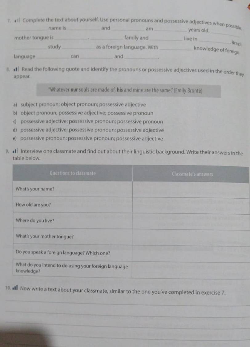 ★ Complete the text about yourself. Use personal pronouns and possessive adjectives when possible.
name is and am _years old.
_
mother tongue is __family and_ live in
, Brazil.
_study_ as a foreign language. With_
knowledge of foreign
language __and_
cān
.
8. ■ Read the following quote and identify the pronouns or possessive adjectives used in the order they
appear.
"Whatever our souls are made of, his and mine are the same." (Emily Brontë)
a) subject pronoun; object pronoun; possessive adjective
b) object pronoun; possessive adjective; possessive pronoun
c) possessive adjective; possessive pronoun; possessive pronoun
d) possessive adjective; possessive pronoun; possessive adjective
e) possessive pronoun; possessive pronoun; possessive adjective
9. ■ Interview one classmate and find out about their linguistic background. Write their answers in the
table below.
10. € Now write a text about your classmate, similar to the one you've completed in exercise 7.
_
_
_
_
_