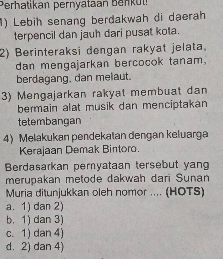 Perhatikan pernyataan berikut!
1) Lebih senang berdakwah di daerah
terpencil dan jauh dari pusat kota.
2) Berinteraksi dengan rakyat jelata,
dan mengajarkan bercocok tanam,
berdagang, dan melaut.
3) Mengajarkan rakyat membuat dan
bermain alat musik dan menciptakan
tetembangan
4) Melakukan pendekatan dengan keluarga
Kerajaan Demak Bintoro.
Berdasarkan pernyataan tersebut yang
merupakan metode dakwah dari Sunan
Muria ditunjukkan oleh nomor .... (HOTS)
a. 1) dan 2)
b. 1) dan 3)
c. 1) dan 4)
d. 2) dan 4)