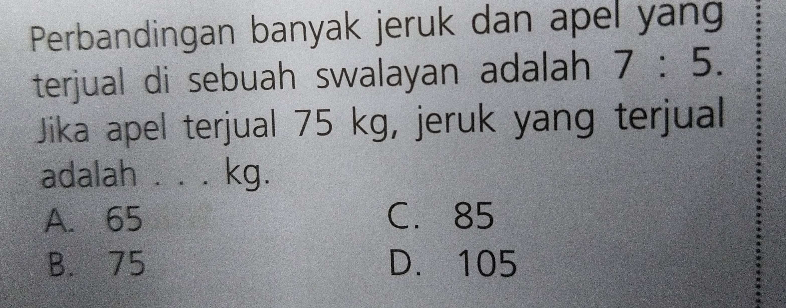 Perbandingan banyak jeruk dan apel yan
terjual di sebuah swalayan adalah 7:5. 
Jika apel terjual 75 kg, jeruk yang terjual
adalah . . . kg.
A. 65
C. 85
B. 75 D. 105