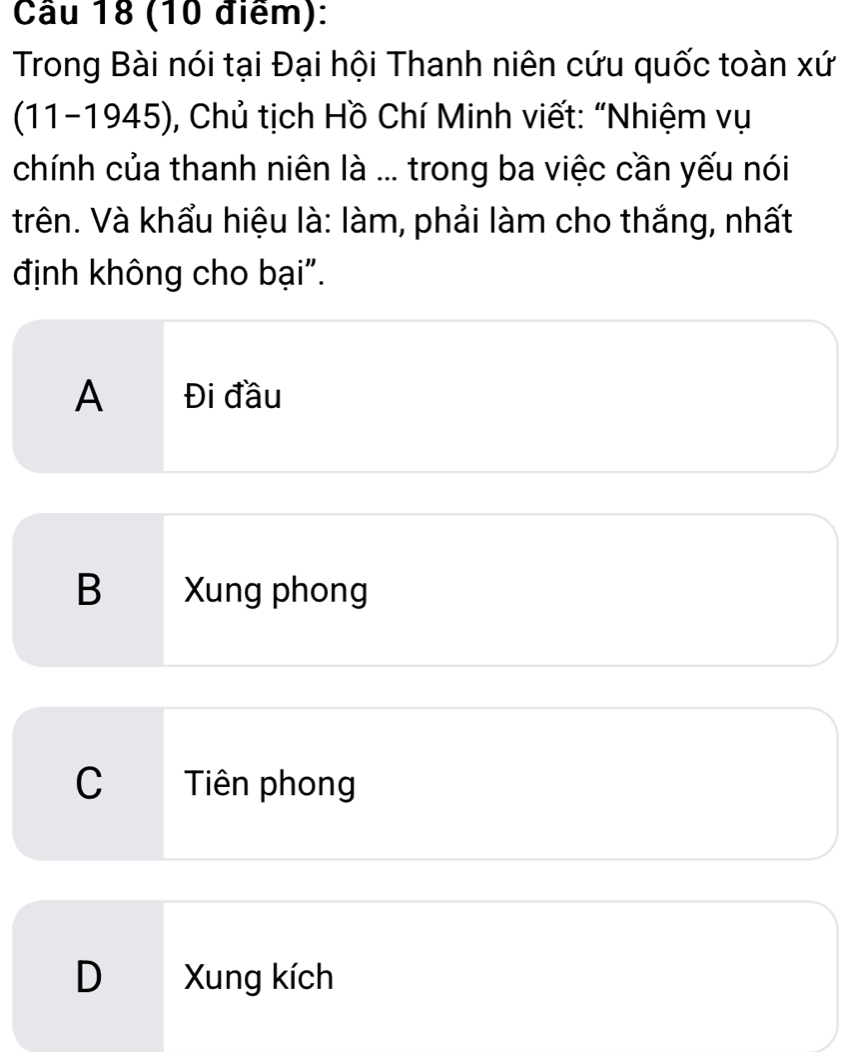 Cầu 18 (10 điểm):
Trong Bài nói tại Đại hội Thanh niên cứu quốc toàn xứ
(11-1945), Chủ tịch Hồ Chí Minh viết: “Nhiệm vụ
chính của thanh niên là ... trong ba việc cần yếu nói
trên. Và khẩu hiệu là: làm, phải làm cho thắng, nhất
định không cho bại".
A Đi đầu
B Xung phong
C Tiên phong
D Xung kích